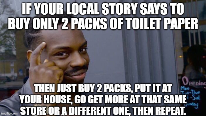 The best way to get more toilet paper per day... | IF YOUR LOCAL STORY SAYS TO BUY ONLY 2 PACKS OF TOILET PAPER; THEN JUST BUY 2 PACKS, PUT IT AT YOUR HOUSE, GO GET MORE AT THAT SAME STORE OR A DIFFERENT ONE, THEN REPEAT. | image tagged in memes,roll safe think about it | made w/ Imgflip meme maker