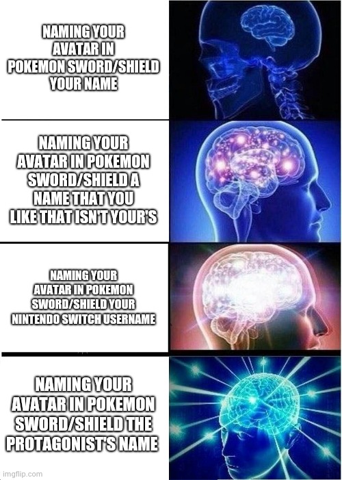Naming your avatar in Pokemon Sword and Shield | NAMING YOUR AVATAR IN POKEMON SWORD/SHIELD YOUR NAME; NAMING YOUR AVATAR IN POKEMON SWORD/SHIELD A NAME THAT YOU LIKE THAT ISN'T YOUR'S; NAMING YOUR AVATAR IN POKEMON SWORD/SHIELD YOUR NINTENDO SWITCH USERNAME; NAMING YOUR AVATAR IN POKEMON SWORD/SHIELD THE PROTAGONIST'S NAME | image tagged in memes,expanding brain,pokemon sword and shield,pokemon,video games | made w/ Imgflip meme maker
