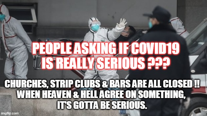Corona Virus | PEOPLE ASKING IF COVID19
IS REALLY SERIOUS ??? CHURCHES, STRIP CLUBS & BARS ARE ALL CLOSED !!
WHEN HEAVEN & HELL AGREE ON SOMETHING, 
IT'S GOTTA BE SERIOUS. | image tagged in corona virus | made w/ Imgflip meme maker