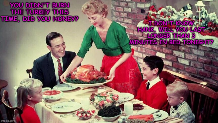  I DON'T KNOW HANK, WILL YOU LAST LONGER THAN 3 MINUTES IN BED TONIGHT? YOU DIDN'T BURN THE TURKEY THIS TIME, DID YOU HONEY? | image tagged in 1950's,50's christmas,christmas dinner,christmas | made w/ Imgflip meme maker