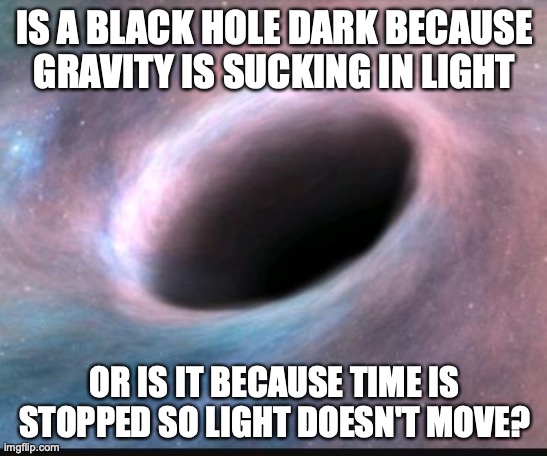 Black hole | IS A BLACK HOLE DARK BECAUSE GRAVITY IS SUCKING IN LIGHT; OR IS IT BECAUSE TIME IS STOPPED SO LIGHT DOESN'T MOVE? | image tagged in black hole | made w/ Imgflip meme maker