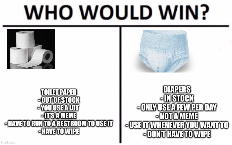 Toilet Paper vs. Diapers | TOILET PAPER
- OUT OF STOCK
- YOU USE A LOT 
- IT’S A MEME
- HAVE TO RUN TO A RESTROOM TO USE IT
- HAVE TO WIPE; DIAPERS
- IN STOCK
- ONLY USE A FEW PER DAY
- NOT A MEME
- USE IT WHENEVER YOU WANT TO
- DON’T HAVE TO WIPE | image tagged in memes,who would win,toilet paper,diapers | made w/ Imgflip meme maker