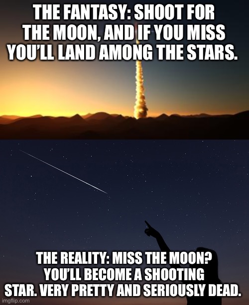 Sentimental Quotes Examined | THE FANTASY: SHOOT FOR THE MOON, AND IF YOU MISS YOU’LL LAND AMONG THE STARS. THE REALITY: MISS THE MOON? YOU’LL BECOME A SHOOTING STAR. VERY PRETTY AND SERIOUSLY DEAD. | image tagged in inspirational quote,famous quotes,expectation vs reality,sarcasm | made w/ Imgflip meme maker