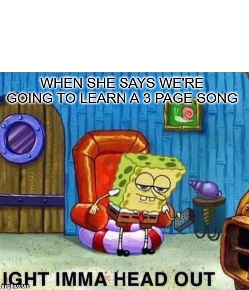 Spongebob Ight Imma Head Out | WHEN SHE SAYS WE'RE GOING TO LEARN A 3 PAGE SONG | image tagged in memes,spongebob ight imma head out | made w/ Imgflip meme maker