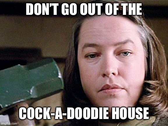 misery | DON’T GO OUT OF THE; COCK-A-DOODIE HOUSE | image tagged in misery | made w/ Imgflip meme maker
