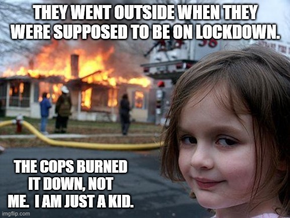 Disaster Girl | THEY WENT OUTSIDE WHEN THEY WERE SUPPOSED TO BE ON LOCKDOWN. THE COPS BURNED IT DOWN, NOT ME.  I AM JUST A KID. | image tagged in memes,disaster girl | made w/ Imgflip meme maker