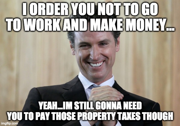 Scheming Gavin Newsom  | I ORDER YOU NOT TO GO TO WORK AND MAKE MONEY... YEAH...IM STILL GONNA NEED YOU TO PAY THOSE PROPERTY TAXES THOUGH | image tagged in scheming gavin newsom | made w/ Imgflip meme maker