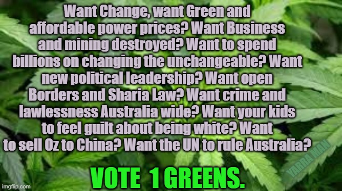 Greens Australia | Want Change, want Green and affordable power prices? Want Business and mining destroyed? Want to spend billions on changing the unchangeable? Want new political leadership? Want open Borders and Sharia Law? Want crime and lawlessness Australia wide? Want your kids to feel guilt about being white? Want to sell Oz to China? Want the UN to rule Australia? VOTE  1 GREENS. YARRA MAN | image tagged in greens australia | made w/ Imgflip meme maker