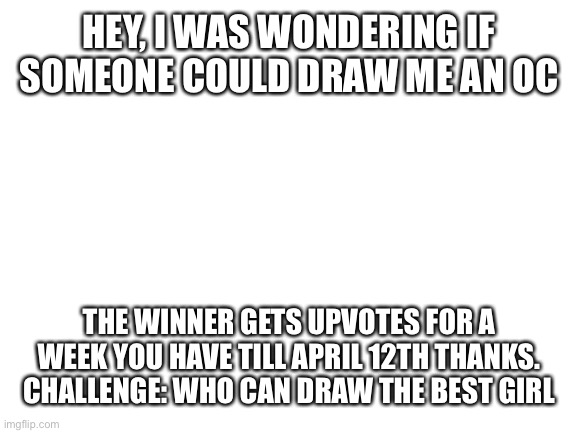 Blank White Template | HEY, I WAS WONDERING IF SOMEONE COULD DRAW ME AN OC; THE WINNER GETS UPVOTES FOR A WEEK YOU HAVE TILL APRIL 12TH THANKS. CHALLENGE: WHO CAN DRAW THE BEST GIRL | image tagged in blank white template | made w/ Imgflip meme maker