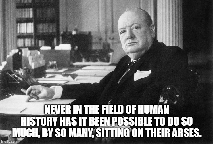 Self isolate for Churchill | NEVER IN THE FIELD OF HUMAN HISTORY HAS IT BEEN POSSIBLE TO DO SO MUCH, BY SO MANY, SITTING ON THEIR ARSES. | image tagged in covid-19,selfisolationforthenation,stayathome | made w/ Imgflip meme maker