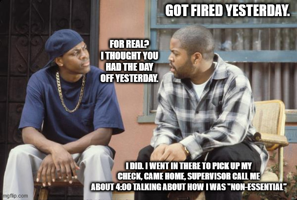 FRIDAY smokey craig | GOT FIRED YESTERDAY. FOR REAL? I THOUGHT YOU HAD THE DAY OFF YESTERDAY. I DID. I WENT IN THERE TO PICK UP MY CHECK, CAME HOME, SUPERVISOR CALL ME ABOUT 4:00 TALKING ABOUT HOW I WAS "NON-ESSENTIAL" | image tagged in friday smokey craig | made w/ Imgflip meme maker