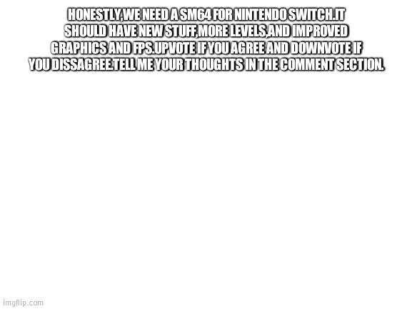 Blank White Template | HONESTLY,WE NEED A SM64 FOR NINTENDO SWITCH.IT SHOULD HAVE NEW STUFF,MORE LEVELS,AND IMPROVED GRAPHICS AND FPS.UPVOTE IF YOU AGREE AND DOWNVOTE IF YOU DISSAGREE.TELL ME YOUR THOUGHTS IN THE COMMENT SECTION. | image tagged in blank white template | made w/ Imgflip meme maker