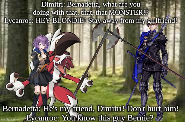 Bernadetta's Love Interest | Dimitri: Bernadetta, what are you doing with that, that, that MONSTER!?
Lycanroc: HEY BLONDIE! Stay away from my girlfriend! Bernadetta: He's my friend, Dimitri! Don't hurt him!
Lycanroc: You know this guy Bernie? | image tagged in lycanroc,bernadetta,three houses,dimitri | made w/ Imgflip meme maker