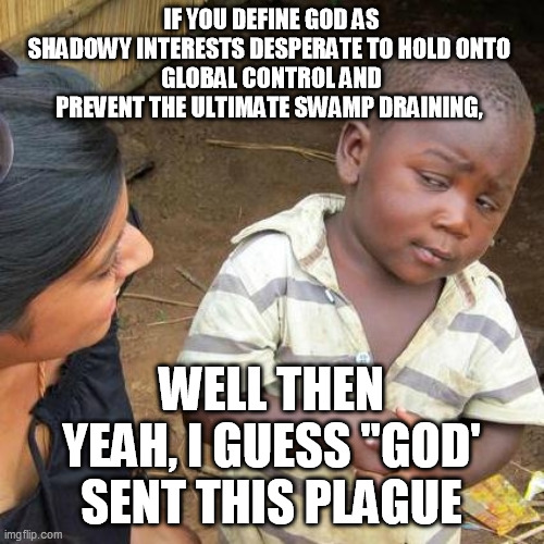 Third World Skeptical Kid Meme | IF YOU DEFINE GOD AS SHADOWY INTERESTS DESPERATE TO HOLD ONTO 
GLOBAL CONTROL AND PREVENT THE ULTIMATE SWAMP DRAINING, WELL THEN YEAH, I GUE | image tagged in memes,third world skeptical kid | made w/ Imgflip meme maker