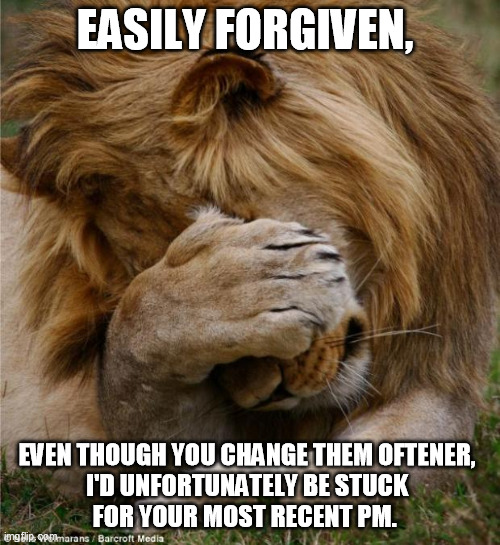 lion covering face | EASILY FORGIVEN, EVEN THOUGH YOU CHANGE THEM OFTENER, 
I'D UNFORTUNATELY BE STUCK 
FOR YOUR MOST RECENT PM. | image tagged in lion covering face | made w/ Imgflip meme maker