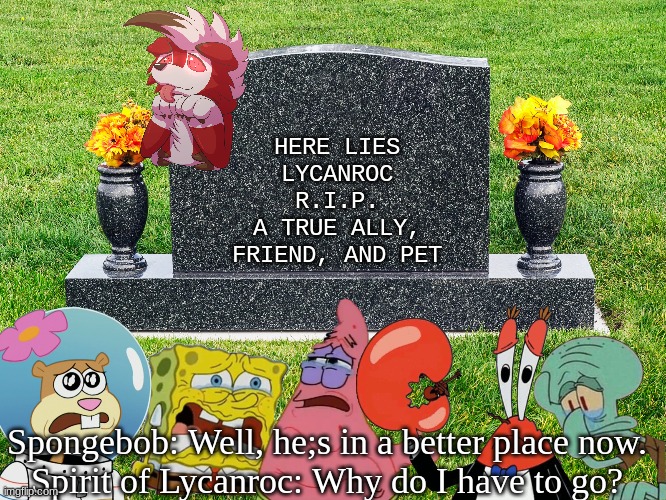 Lycanroc's Funeral | HERE LIES LYCANROC
R.I.P.
A TRUE ALLY, FRIEND, AND PET; Spongebob: Well, he;s in a better place now.
Spirit of Lycanroc: Why do I have to go? | image tagged in sad,lycanroc,funeral | made w/ Imgflip meme maker