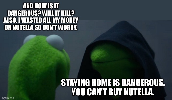 Quarantine in a nutshell | AND HOW IS IT DANGEROUS? WILL IT KILL? ALSO, I WASTED ALL MY MONEY ON NUTELLA SO DON’T WORRY. STAYING HOME IS DANGEROUS. YOU CAN’T BUY NUTELLA. | image tagged in memes,evil kermit | made w/ Imgflip meme maker