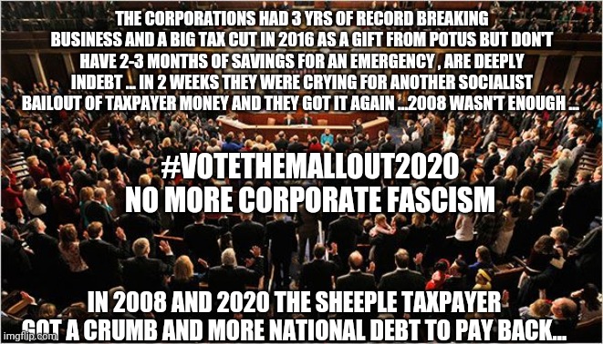 Congress | THE CORPORATIONS HAD 3 YRS OF RECORD BREAKING BUSINESS AND A BIG TAX CUT IN 2016 AS A GIFT FROM POTUS BUT DON'T HAVE 2-3 MONTHS OF SAVINGS FOR AN EMERGENCY , ARE DEEPLY INDEBT ... IN 2 WEEKS THEY WERE CRYING FOR ANOTHER SOCIALIST BAILOUT OF TAXPAYER MONEY AND THEY GOT IT AGAIN ...2008 WASN'T ENOUGH ... #VOTETHEMALLOUT2020
NO MORE CORPORATE FASCISM; IN 2008 AND 2020 THE SHEEPLE TAXPAYER GOT A CRUMB AND MORE NATIONAL DEBT TO PAY BACK... | image tagged in congress,covid-19,trump,bailout,toobigtofail,coronavirus | made w/ Imgflip meme maker