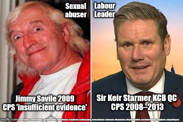 Sir Keir Starmer - Jimmy Savile | Sexual abuser; Labour Leader; Sir Keir Starmer KCB QC 
CPS 2008–2013; Jimmy Savile 2009
CPS 'insufficient evidence'; #Labour #gtto #LabourLeader #wearecorbyn #weaintcorbyn #KeirStarmer #LisaNandy #cultofcorbyn #labourisdead #toriesout #Momentum #Momentumkids #socialistsunday #stopboris #AngelaRayner | image tagged in kier starmer jimmy savile,labourisdead,cultofcorbyn,momentum students,labour leader,angela rayner | made w/ Imgflip meme maker