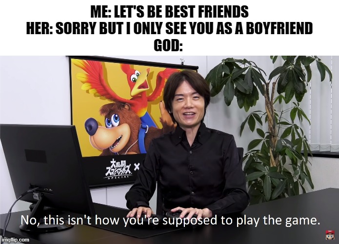 This Isn't How You're Supposed to Play the GaME | ME: LET'S BE BEST FRIENDS
HER: SORRY BUT I ONLY SEE YOU AS A BOYFRIEND
GOD: | image tagged in this isn't how you're supposed to play the game | made w/ Imgflip meme maker