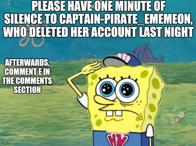 Press E to pay respect |  PLEASE HAVE ONE MINUTE OF SILENCE TO CAPTAIN-PIRATE_EMEMEON, WHO DELETED HER ACCOUNT LAST NIGHT; AFTERWARDS, COMMENT E IN THE COMMENTS SECTION | image tagged in spongebob salute,press e to pay respects,e,eeeee,eeeeeeeeeeeeeee,tribute | made w/ Imgflip meme maker