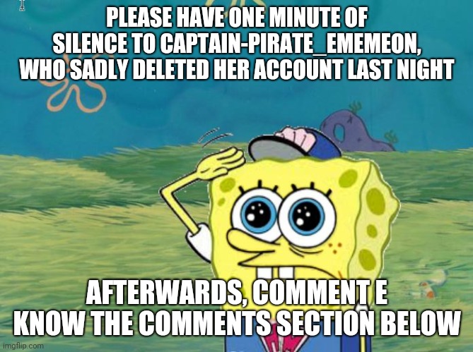 R.I.P Captain-Pirate_Ememeon. You will be missed | PLEASE HAVE ONE MINUTE OF SILENCE TO CAPTAIN-PIRATE_EMEMEON, WHO SADLY DELETED HER ACCOUNT LAST NIGHT; AFTERWARDS, COMMENT E KNOW THE COMMENTS SECTION BELOW | image tagged in spongebob salute,press e to pay respects,e,eeeeeeeeee,eeeeeeeeeeeeeeeeeeeeeee,tribute | made w/ Imgflip meme maker