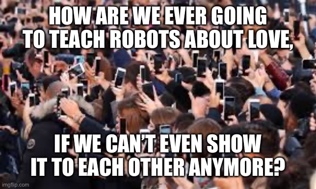 HOW ARE WE EVER GOING TO TEACH ROBOTS ABOUT LOVE, IF WE CAN’T EVEN SHOW IT TO EACH OTHER ANYMORE? | image tagged in addicted to technology,human nature,love,robots | made w/ Imgflip meme maker