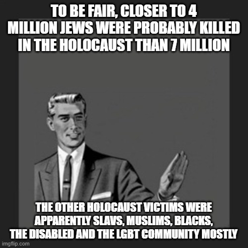 Kill Yourself Guy Meme | TO BE FAIR, CLOSER TO 4 MILLION JEWS WERE PROBABLY KILLED IN THE HOLOCAUST THAN 7 MILLION; THE OTHER HOLOCAUST VICTIMS WERE APPARENTLY SLAVS, MUSLIMS, BLACKS, THE DISABLED AND THE LGBT COMMUNITY MOSTLY | image tagged in memes,kill yourself guy | made w/ Imgflip meme maker