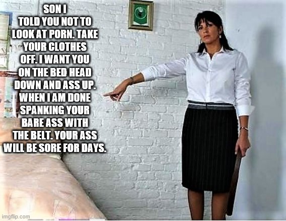Mom spanking Son | SON I TOLD YOU NOT TO LOOK AT PORN. TAKE YOUR CLOTHES OFF. I WANT YOU ON THE BED HEAD DOWN AND ASS UP. WHEN I AM DONE SPANKING YOUR BARE ASS WITH THE BELT. YOUR ASS WILL BE SORE FOR DAYS. | image tagged in bare bottom spanking,belt spanking,f-m spanking,otk spanking,hairbrush spanking,strapping | made w/ Imgflip meme maker