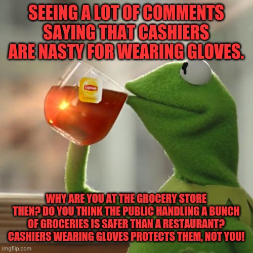 But That's None Of My Business | SEEING A LOT OF COMMENTS SAYING THAT CASHIERS ARE NASTY FOR WEARING GLOVES. WHY ARE YOU AT THE GROCERY STORE THEN? DO YOU THINK THE PUBLIC HANDLING A BUNCH OF GROCERIES IS SAFER THAN A RESTAURANT? CASHIERS WEARING GLOVES PROTECTS THEM, NOT YOU! | image tagged in memes,but that's none of my business,kermit the frog | made w/ Imgflip meme maker
