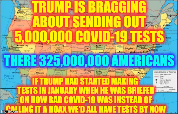 Trump Still Won't Test Because The REAL Numbers Make Him Look Even More Incompetent Than Usual | TRUMP IS BRAGGING ABOUT SENDING OUT 5,000,000 COVID-19 TESTS; THERE 325,000,000 AMERICANS; IF TRUMP HAD STARTED MAKING  TESTS IN JANUARY WHEN HE WAS BRIEFED ON HOW BAD COVID-19 WAS INSTEAD OF CALLING IT A HOAX WE'D ALL HAVE TESTS BY NOW | image tagged in map of united states,trump unfit unqualified dangerous,liar in chief,covid-19,coronavirus,memes | made w/ Imgflip meme maker