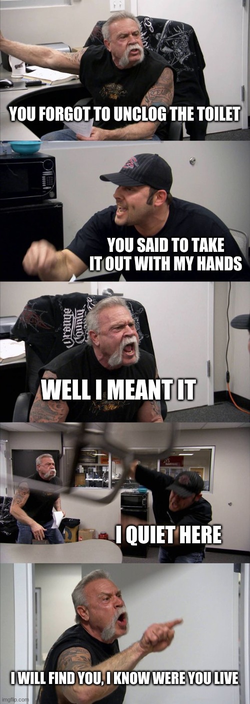 American Chopper Argument | YOU FORGOT TO UNCLOG THE TOILET; YOU SAID TO TAKE IT OUT WITH MY HANDS; WELL I MEANT IT; I QUIET HERE; I WILL FIND YOU, I KNOW WERE YOU LIVE | image tagged in memes,american chopper argument | made w/ Imgflip meme maker