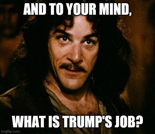 Inigo Montoya Meme | AND TO YOUR MIND, WHAT IS TRUMP'S JOB? | image tagged in memes,inigo montoya | made w/ Imgflip meme maker