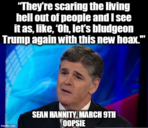 "I never called it a hoax." Oh yes you did. | “They’re scaring the living hell out of people and I see it as, like, ‘Oh, let’s bludgeon Trump again with this new hoax.'”; SEAN HANNITY, MARCH 9TH
OOPSIE | image tagged in overly condescending sean hannity,sean hannity,douchebag,liar,fox news | made w/ Imgflip meme maker
