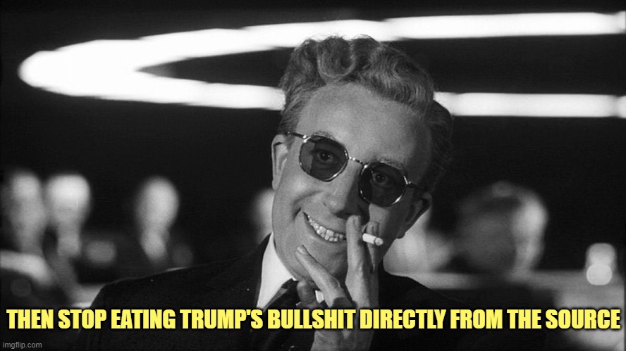 Doctor Strangelove says... | THEN STOP EATING TRUMP'S BULLSHIT DIRECTLY FROM THE SOURCE | image tagged in doctor strangelove says | made w/ Imgflip meme maker