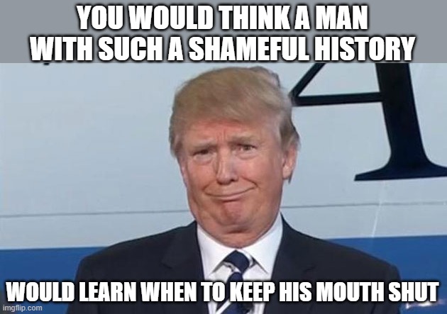 Trump Face | YOU WOULD THINK A MAN WITH SUCH A SHAMEFUL HISTORY WOULD LEARN WHEN TO KEEP HIS MOUTH SHUT | image tagged in trump face | made w/ Imgflip meme maker