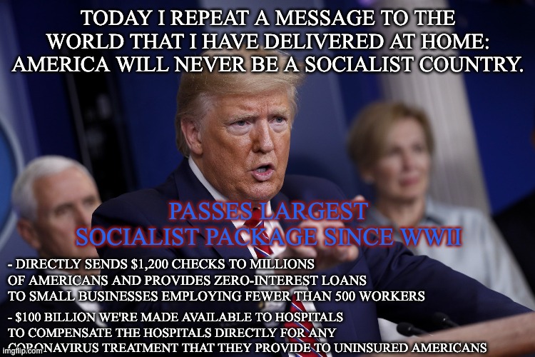 Trump the Socialist | TODAY I REPEAT A MESSAGE TO THE WORLD THAT I HAVE DELIVERED AT HOME: AMERICA WILL NEVER BE A SOCIALIST COUNTRY. PASSES LARGEST SOCIALIST PACKAGE SINCE WWII; - DIRECTLY SENDS $1,200 CHECKS TO MILLIONS OF AMERICANS AND PROVIDES ZERO-INTEREST LOANS TO SMALL BUSINESSES EMPLOYING FEWER THAN 500 WORKERS; - $100 BILLION WE'RE MADE AVAILABLE TO HOSPITALS TO COMPENSATE THE HOSPITALS DIRECTLY FOR ANY CORONAVIRUS TREATMENT THAT THEY PROVIDE TO UNINSURED AMERICANS | image tagged in donald trump,trump,trump bill signing,socialism,socialist,socialists | made w/ Imgflip meme maker