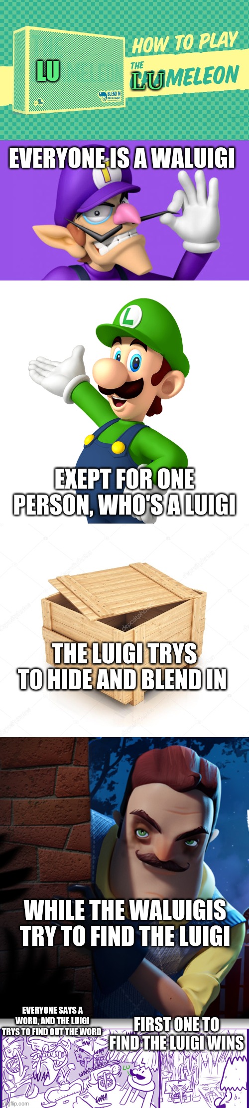 theres also "boss marios", and "kirby-grams" | LU; LU; EVERYONE IS A WALUIGI; EXEPT FOR ONE PERSON, WHO'S A LUIGI; THE LUIGI TRYS TO HIDE AND BLEND IN; WHILE THE WALUIGIS TRY TO FIND THE LUIGI; EVERYONE SAYS A WORD, AND THE LUIGI TRYS TO FIND OUT THE WORD; FIRST ONE TO FIND THE LUIGI WINS | image tagged in board games,waluigi,luigi,chameleon | made w/ Imgflip meme maker