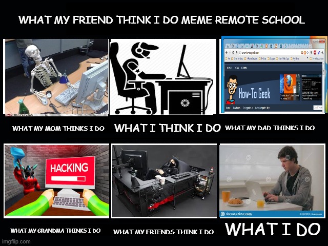 What my friends think I do | WHAT MY FRIEND THINK I DO MEME REMOTE SCHOOL; WHAT I THINK I DO; WHAT MY MOM THINKS I DO; WHAT MY DAD THINKS I DO; WHAT I DO; WHAT MY GRANDMA THINKS I DO; WHAT MY FRIENDS THINK I DO | image tagged in what my friends think i do | made w/ Imgflip meme maker