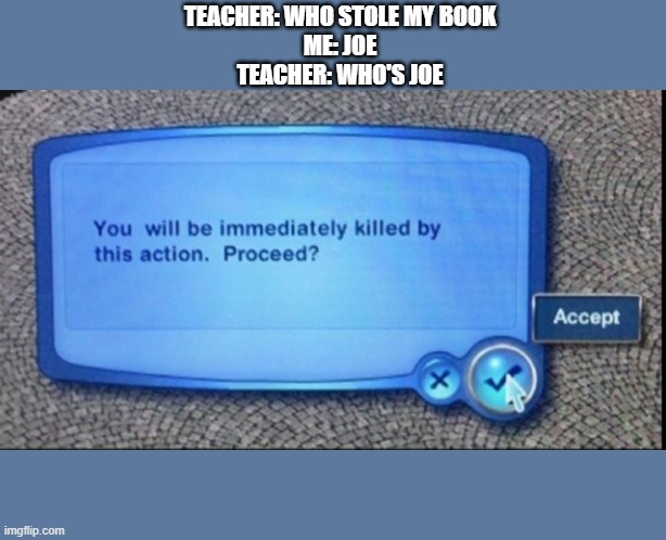 You Will Be Immediately Killed By This Action | TEACHER: WHO STOLE MY BOOK
ME: JOE
TEACHER: WHO'S JOE | image tagged in you will be immediately killed by this action | made w/ Imgflip meme maker