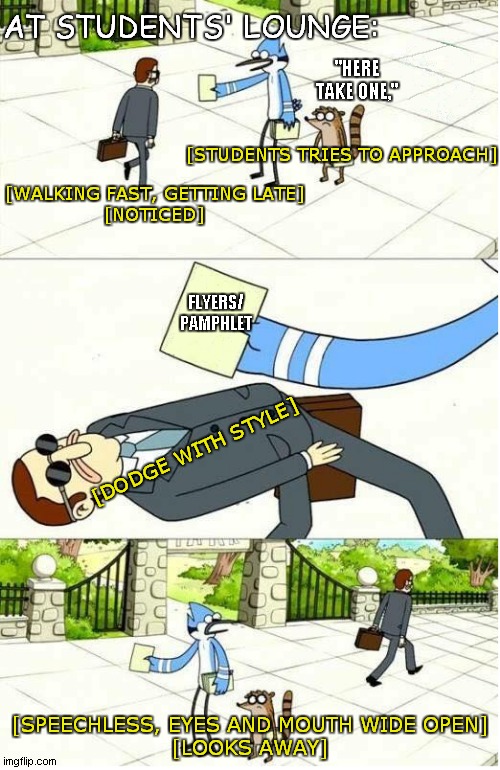 Regular Show | AT STUDENTS' LOUNGE:; "HERE TAKE ONE,"; [STUDENTS TRIES TO APPROACH]; [WALKING FAST, GETTING LATE]
[NOTICED]; FLYERS/
PAMPHLET; [DODGE WITH STYLE]; [SPEECHLESS, EYES AND MOUTH WIDE OPEN]
[LOOKS AWAY] | image tagged in regular show | made w/ Imgflip meme maker