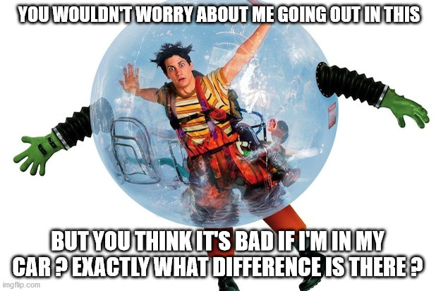 Bubble boy | YOU WOULDN'T WORRY ABOUT ME GOING OUT IN THIS; BUT YOU THINK IT'S BAD IF I'M IN MY CAR ? EXACTLY WHAT DIFFERENCE IS THERE ? | image tagged in bubble boy | made w/ Imgflip meme maker