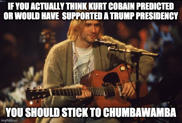Kurt Cobain | IF YOU ACTUALLY THINK KURT COBAIN PREDICTED OR WOULD HAVE  SUPPORTED A TRUMP PRESIDENCY; YOU SHOULD STICK TO CHUMBAWAMBA | image tagged in kurt cobain | made w/ Imgflip meme maker