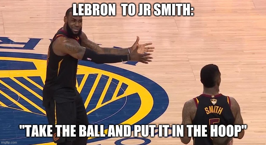 Lebron JR Smith NBA Finals 2018 | LEBRON  TO JR SMITH:; "TAKE THE BALL AND PUT IT IN THE HOOP" | image tagged in lebron jr smith nba finals 2018 | made w/ Imgflip meme maker