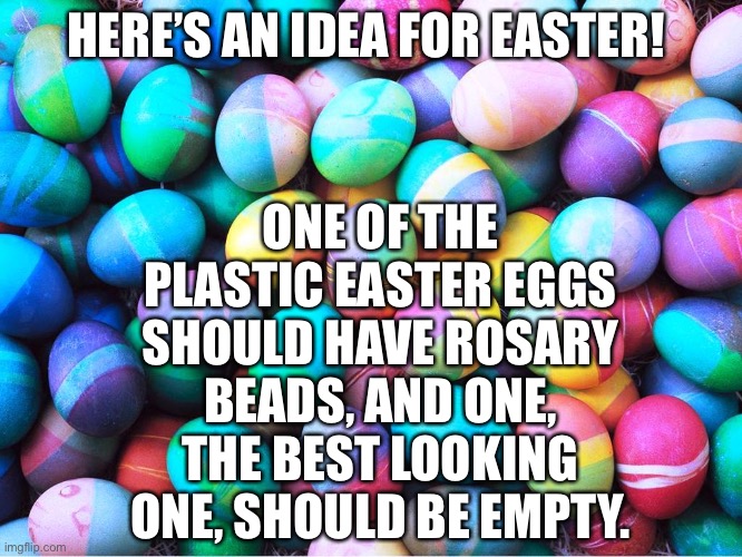 easter eggs | HERE’S AN IDEA FOR EASTER! ONE OF THE PLASTIC EASTER EGGS SHOULD HAVE ROSARY BEADS, AND ONE, THE BEST LOOKING ONE, SHOULD BE EMPTY. | image tagged in easter eggs | made w/ Imgflip meme maker