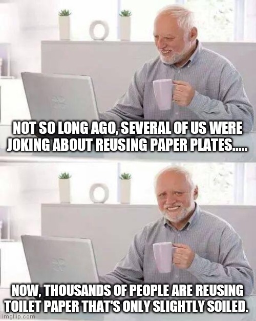 Conserve and reuse |  NOT SO LONG AGO, SEVERAL OF US WERE JOKING ABOUT REUSING PAPER PLATES..... NOW, THOUSANDS OF PEOPLE ARE REUSING TOILET PAPER THAT'S ONLY SLIGHTLY SOILED. | image tagged in memes,hide the pain harold,toilet paper,satire,no more toilet paper,conservation | made w/ Imgflip meme maker