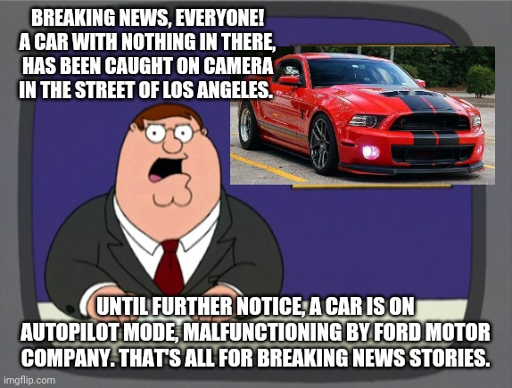 Peter Griffin News | BREAKING NEWS, EVERYONE! A CAR WITH NOTHING IN THERE, HAS BEEN CAUGHT ON CAMERA IN THE STREET OF LOS ANGELES. UNTIL FURTHER NOTICE, A CAR IS ON AUTOPILOT MODE, MALFUNCTIONING BY FORD MOTOR COMPANY. THAT'S ALL FOR BREAKING NEWS STORIES. | image tagged in memes,peter griffin news | made w/ Imgflip meme maker