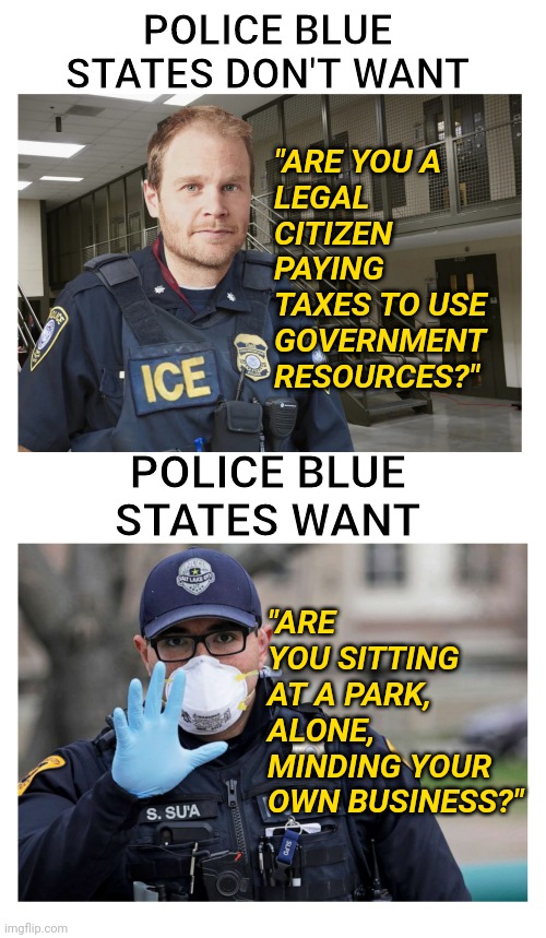 Democrat Sanctuary States New York and California Police Arrest / Fine Citizens Over Coronavirus Violations | POLICE BLUE STATES DON'T WANT; "ARE YOU A
LEGAL CITIZEN
PAYING TAXES TO USE GOVERNMENT RESOURCES?"; POLICE BLUE STATES WANT; "ARE YOU SITTING AT A PARK, ALONE,
MINDING YOUR OWN BUSINESS?" | image tagged in california,new york,democrats,police,coronavirus | made w/ Imgflip meme maker