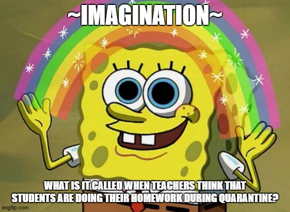 Imagination Spongebob Meme | ~IMAGINATION~; WHAT IS IT CALLED WHEN TEACHERS THINK THAT STUDENTS ARE DOING THEIR HOMEWORK DURING QUARANTINE? | image tagged in memes,imagination spongebob | made w/ Imgflip meme maker
