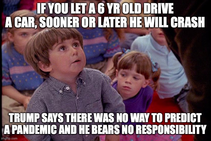 Kindergarten Cop Kid | IF YOU LET A 6 YR OLD DRIVE A CAR, SOONER OR LATER HE WILL CRASH; TRUMP SAYS THERE WAS NO WAY TO PREDICT A PANDEMIC AND HE BEARS NO RESPONSIBILITY | image tagged in kindergarten cop kid | made w/ Imgflip meme maker
